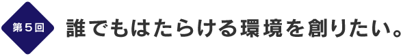 第５回
誰でもはたらける環境を創りたい。