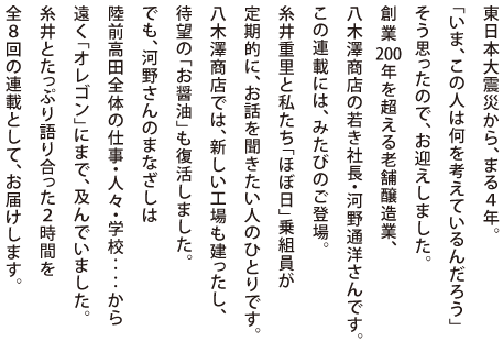 東日本大震災から、まる４年。
「いま、この人は何を考えているんだろう」
そう思ったので、お迎えしました。
創業200年を超える老舗醸造業、
八木澤商店の若き社長・河野通洋さんです。
この連載には、みたびのご登場。
糸井重里と私たち「ほぼ日」乗組員が
定期的に、お話を聞きたい人のひとりです。
八木澤商店では、新しい工場も建ったし、
待望の「お醤油」も復活しました。
でも、河野さんのまなざしは
陸前高田全体の仕事・人々・学校‥‥から
遠く「オレゴン」にまで、及んでいました。
糸井とたっぷり語り合った２時間を
全８回の連載として、お届けします。