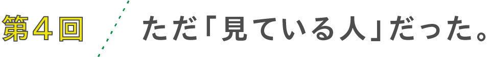 第４回　ただ「見ている人」だった。