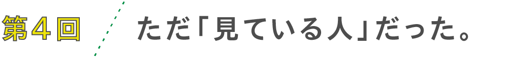 第4回　ただ「見ている人」だった。