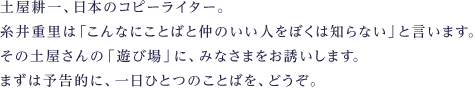 土屋耕一、日本のコピーライター。糸井重里は「こんなにことばと仲のいい人をぼくは知らない」と言います。その土屋さんの「遊び場」に、みなさまをお誘いします。まずは予告的に、一日ひとつのことばを、どうぞ。