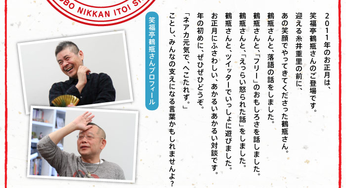 2011年のお正月は、 笑福亭鶴瓶さんのご登場です。 迎える糸井重里の前に、 あの笑顔でやってきてくださった鶴瓶さん。 鶴瓶さんと、落語の話をしました。 鶴瓶さんと、「フリー」のおもしろさを話しました。 鶴瓶さんと、「えっらい怒られた話」をしました。 鶴瓶さんと、ツイッターでいっしょに遊びました。 お正月にふさわしい、あかるいあかるい対談です。 年の初めに、ぜひぜひどうぞ。 「ネアカ元気で、へこたれず。」 ことし、みんなの支えになる言葉かもしれませんよ？