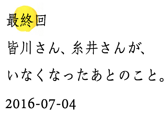 最終回皆川さん、糸井さんが、いなくなったあとのこと。2016-07-04