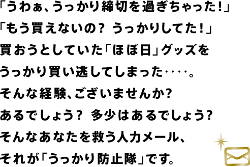 「うわぁ、うっかり締切を過ぎちゃった！」 「もう買えないの？　うっかりしてた！」 買おうとしていた「ほぼ日」グッズを うっかり買い逃してしまった‥‥。 そんな経験、ございませんか？ あるでしょう？　多少はあるでしょう？ そんなあなたを救う人力メール、 それが「うっかり防止隊」です。