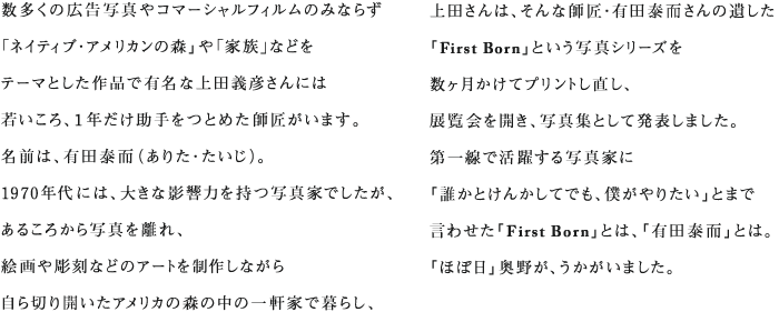 数多くの広告写真やコマーシャルフィルムのみならず 「ネイティブ・アメリカンの森」や「家族」などを テーマとした作品で有名な上田義彦さんには 若いころ、１年だけ助手をつとめた師匠がいます。 名前は、有田泰而（ありた・たいじ）。 1970年代には、大きな影響力を持つ写真家でしたが、 あるころから写真を離れ、 絵画や彫刻などのアートを制作しながら 自ら切り開いたアメリカの森の中の一軒家で暮らし、 2011年、70歳で亡くなりました。 日本を離れて20年以上を経ていることもあり、 40代半ばより下の世代で その名を知る人は、そう多くはないようです。 上田さんは、そんな師匠・有田泰而さんの遺した 「First Born」という写真シリーズを 数ヶ月かけてプリントし直し、 展覧会を開き、写真集として発表しました。 第一線で活躍する写真家に 「誰かとけんかしてでも、僕がやりたい」とまで 言わせた「First Born」とは、「有田泰而」とは。 「ほぼ日」奥野が、うかがいました。