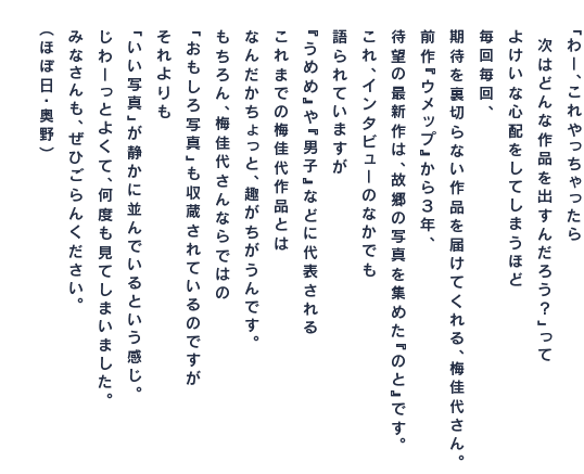 「わー、これやっちゃったら 　次はどんな作品を出すんだろう？」って よけいな心配をしてしまうほど 毎回毎回、 期待を裏切らない作品を届けてくれる、梅佳代さん。 前作『Umep』から３年、 待望の最新作は、故郷の写真を集めた『のと』です。 これ、インタビューのなかでも 語られていますが 『うめめ』や『男子』などに代表される これまでの梅佳代作品とは なんだかちょっと、趣がちがうんです。 もちろん、梅佳代さんならではの 「おもしろ写真」も収蔵されているのですが それよりも 「いい写真」が静かに並んでいるという感じ。 じわーっとよくて、何度も見てしまいました。 みなさんも、ぜひごらんください。 （ほぼ日・奥野）