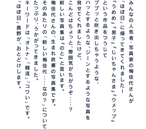 みんなの人気者・写真家の梅佳代さんが 「ほぼ日」に帰ってきてくれました！ 『うめめ』『男子』『じいちゃんさま』『ウメップ』 という作品をつうじて ププッと吹き出しちゃうような、 ハッとするような、ジーンとするような写真を 見せてくれましたけど、 こんどはちょっと、雰囲気がちがうぞ‥‥？ 新しい写真集は『のと』と言います。 梅佳代さんの、生まれ故郷の写真集です。 そのあたりの「新しい梅佳代‥‥なの？」について たっぷり、うかがってきました。 キーワードは「オトナ」「韓流」「コワい」です。 「ほぼ日」奥野が、おとどけします。