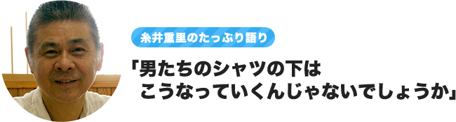 ～糸井重里のたっぷり語り～「男たちのシャツの下はこうなっていくんじゃないでしょうか」