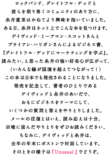 ロックバンド、グレイトフル・デッドと 彼らを取り巻くコミュニティのあり方に、 糸井重里はかねてより興味を抱いていました。 ある日、糸井はネット上でこんな本を見つけます。 デイヴィッド・ミーアマン・スコットさんと ブライアン・ハリガンさんによるビジネス書、 『グレイトフル・デッドにマーケティングを学ぶ』。 読みたい、と思った糸井の強い好奇心が広がって、 （いろんな縁が国境を超えてつながって！） この本は日本でも発売されることになりました。 発売を記念して、著者のひとりである デイヴィッドと糸井のあいだで、 おもにビジネスをテーマにして、 いくつかの質問と答えをやりとりしました。 メールの往復とはいえ、読み応えは十分。 示唆に富んだやりとりをぜひお読みください。 ちなみに、デイヴィッドと糸井は、 去年の年末にボストンで対面しています。 そのときの様子は『Unusual』でどうぞ。