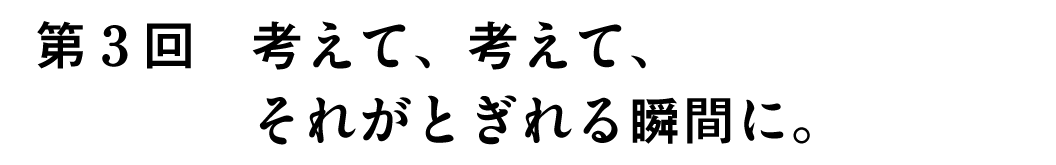 第3回考えて、考えて、それがとぎれる瞬間に。