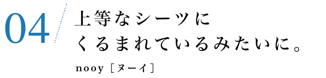 04　上等なシーツにくるまれているみたいに。nooy