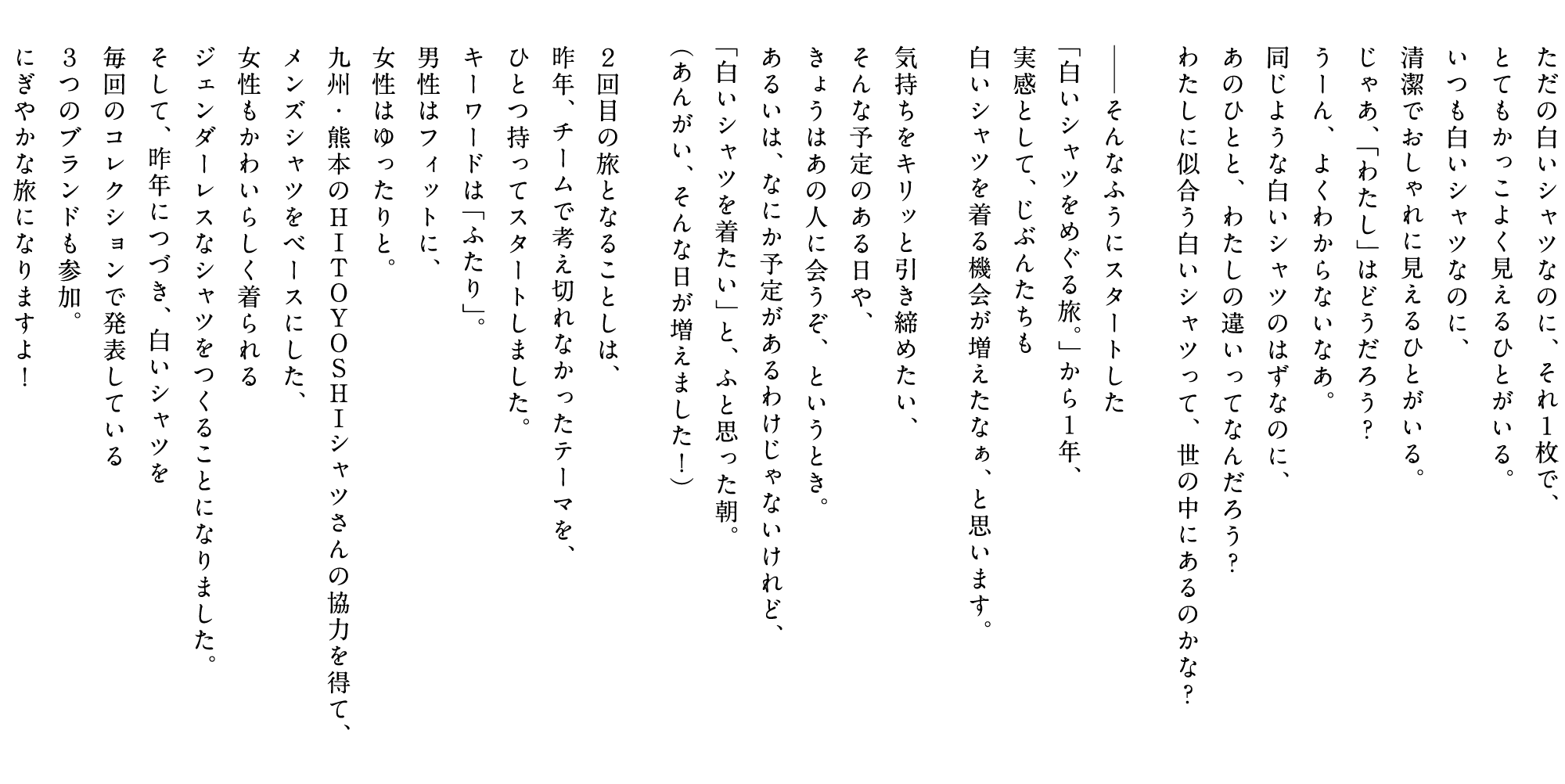 ただの白いシャツなのに、それ１枚で、
    とてもかっこよく見えるひとがいる。
    いつも白いシャツなのに、
    清潔でおしゃれに見えるひとがいる。
    じゃあ、「わたし」はどうだろう？
    うーん、よくわからないなあ。
    同じような白いシャツのはずなのに、
    あのひとと、わたしの違いってなんだろう？
    わたしに似合う白いシャツって、世の中にあるのかな？

    ──そんなふうにスタートした
    「白いシャツをめぐる旅。」から１年、
    実感として、じぶんたちも
    白いシャツを着る機会が増えたなぁ、と思います。

    気持ちをキリッと引き締めたい、
    そんな予定のある日や、
    きょうはあの人に会うぞ、というとき。
    あるいは、なにか予定があるわけじゃないけれど、
    「白いシャツを着たい」と、ふと思った朝。
    （あんがい、そんな日が増えました！）

    ２回目の旅となることしは、
    昨年、チームで考え切れなかったテーマを、
    ひとつ持ってスタートしました。
    キーワードは「ふたり」。
    男性はフィットに、
    女性はゆったりと。
    九州・熊本のHITOYOSHIシャツさんの協力を得て、
    メンズシャツをベースにした、
    女性もかわいらしく着られる
    ジェンダーレスなシャツをつくることになりました。
    そして、昨年につづき、白いシャツを
    毎回のコレクションで発表している
    ３つのブランドも参加。
    にぎやかな旅になりますよ！