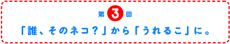 第3回　「誰、そのネコ？」から「うれるこ」に。