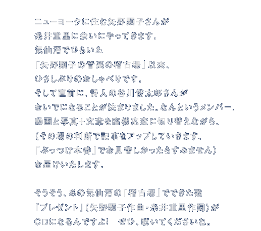 ニューヨークに住む矢野顕子さんが 糸井重里に会いにやってきます。 気仙沼でひらいた 「矢野顕子の音楽の稽古場」以来、 ひさしぶりのおしゃべりです。 そして直前に、詩人の谷川俊太郎さんが おいでになることが決まりました。なんというメンバー。 動画と写真＋文章を臨機応変に切り替えながら、 （その場の判断で記事をアップしていきます、 「ぶっつけ本番」でお見苦しかったらすみません） お届けいたします。 ＊ そうそう、あの気仙沼の「稽古場」でできた歌 『プレゼント』（矢野顕子作曲・糸井重里作詞）が ＣＤになるんですよ！　ぜひ、聴いてくださいね。