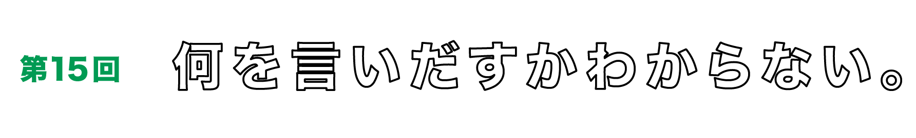 第15回　何を言いだすかわからない。