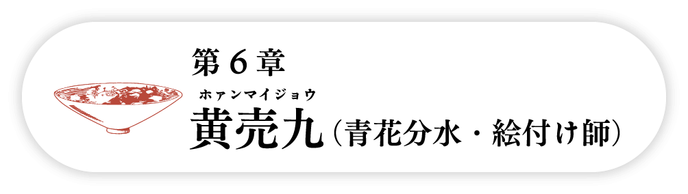 ６の巻　黄売九 ホァンマイジョウ（青花分水・絵付け師）