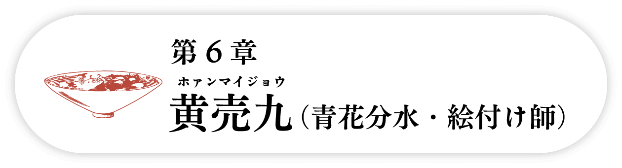 ６の巻　黄売九 ホァンマイジョウ（青花分水・絵付け師）