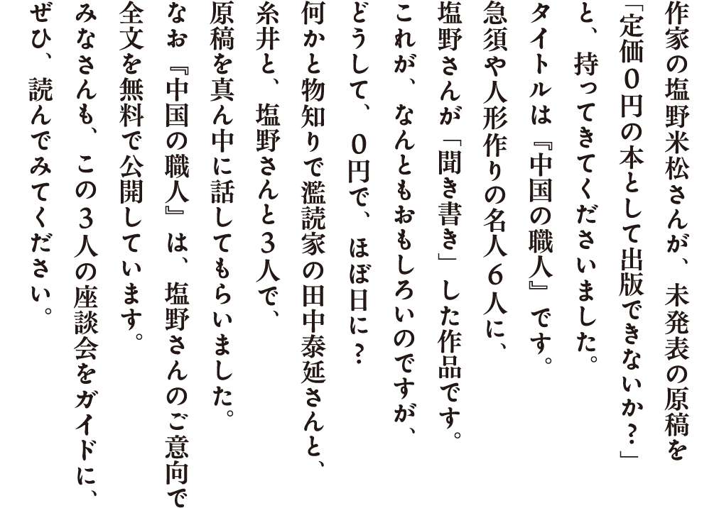 作家の塩野米松さんが、未発表の原稿を「定価０円の本として出版できないか？」と、持ってきてくださいました。タイトルは『中国の職人』です。急須や人形作りの名人６人に、塩野さんが「聞き書き」した作品です。これが、なんともおもしろいのですが、どうして、０円で、ほぼ日に？何かと物知りで濫読家の田中泰延さんと、糸井と、塩野さんと３人で、原稿を真ん中に話してもらいました。なお『中国の職人』は、塩野さんのご意向で全文を無料で公開しています。みなさんも、この３人の座談会をガイドに、ぜひ、読んでみてください。