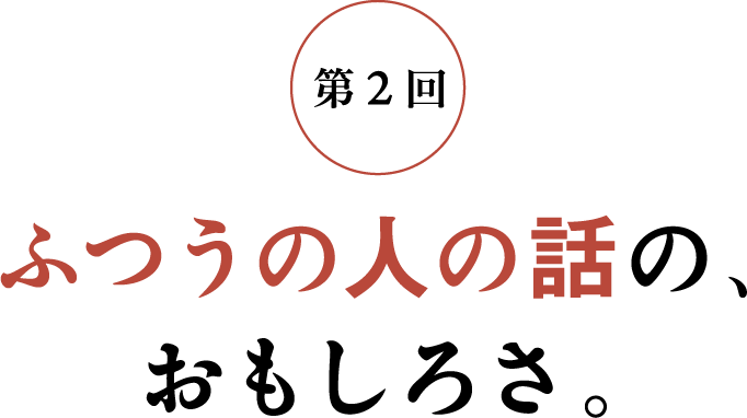 第2回 ふつうの人の話の、おもしろさ。