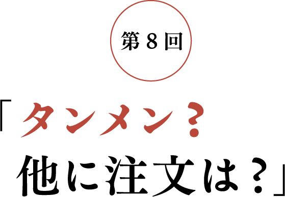 第8回 「タンメン？ 他に注文は？」