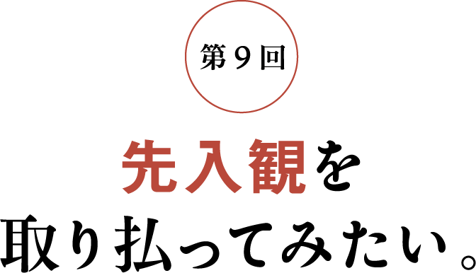 第9回 先入観を取り払ってみたい。